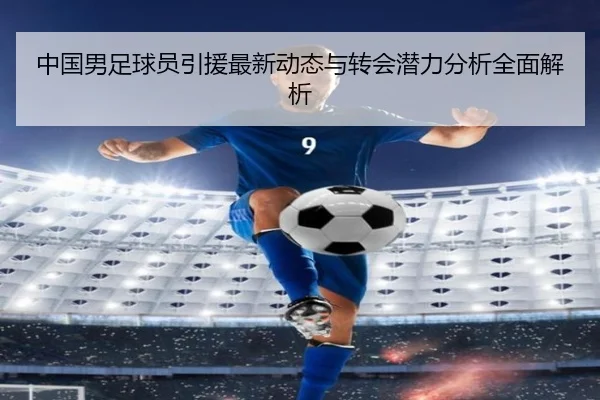 中国男足球员引援最新动态与转会潜力分析全面解析